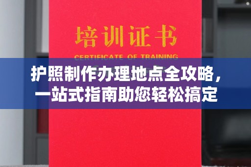曲松护照制作办理地点全攻略，一站式指南助您轻松搞定